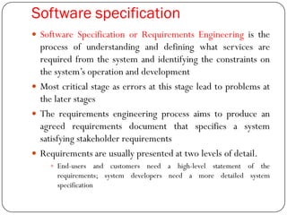 Software specification
 Software Specification or Requirements Engineering is the
process of understanding and defining what services are
required from the system and identifying the constraints on
the system‘s operation and development
 Most critical stage as errors at this stage lead to problems at
the later stages
 The requirements engineering process aims to produce an
agreed requirements document that specifies a system
satisfying stakeholder requirements
 Requirements are usually presented at two levels of detail.
 End-users and customers need a high-level statement of the
requirements; system developers need a more detailed system
specification
 