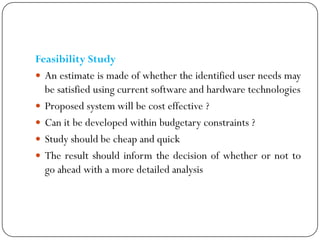 Feasibility Study
 An estimate is made of whether the identified user needs may
be satisfied using current software and hardware technologies
 Proposed system will be cost effective ?
 Can it be developed within budgetary constraints ?
 Study should be cheap and quick
 The result should inform the decision of whether or not to
go ahead with a more detailed analysis
 