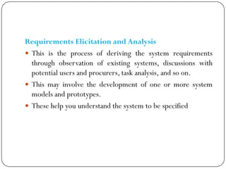 Requirements Elicitation and Analysis
 This is the process of deriving the system requirements
through observation of existing systems, discussions with
potential users and procurers, task analysis, and so on.
 This may involve the development of one or more system
models and prototypes.
 These help you understand the system to be specified
 