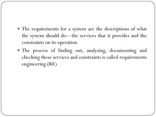  The requirements for a system are the descriptions of what
the system should do—the services that it provides and the
constraints on its operation
 The process of finding out, analyzing, documenting and
checking these services and constraints is called requirements
engineering (RE)
 