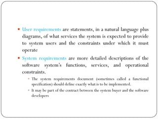  User requirements are statements, in a natural language plus
diagrams, of what services the system is expected to provide
to system users and the constraints under which it must
operate
 System requirements are more detailed descriptions of the
software system‘s functions, services, and operational
constraints.
 The system requirements document (sometimes called a functional
specification) should define exactly what is to be implemented.
 It may be part of the contract between the system buyer and the software
developers
 