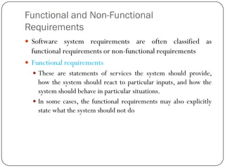 Functional and Non-Functional
Requirements
 Software system requirements are often classified as
functional requirements or non-functional requirements
 Functional requirements
 These are statements of services the system should provide,
how the system should react to particular inputs, and how the
system should behave in particular situations.
 In some cases, the functional requirements may also explicitly
state what the system should not do
 