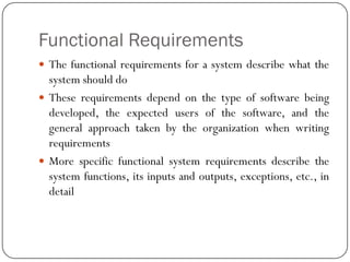 Functional Requirements
 The functional requirements for a system describe what the
system should do
 These requirements depend on the type of software being
developed, the expected users of the software, and the
general approach taken by the organization when writing
requirements
 More specific functional system requirements describe the
system functions, its inputs and outputs, exceptions, etc., in
detail
 