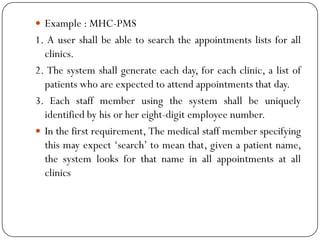  Example : MHC-PMS
1. A user shall be able to search the appointments lists for all
clinics.
2. The system shall generate each day, for each clinic, a list of
patients who are expected to attend appointments that day.
3. Each staff member using the system shall be uniquely
identified by his or her eight-digit employee number.
 In the first requirement, The medical staff member specifying
this may expect ‗search‘ to mean that, given a patient name,
the system looks for that name in all appointments at all
clinics
 