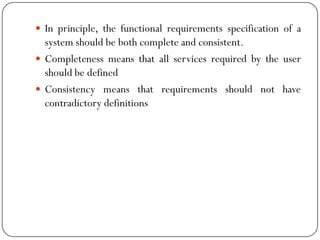  In principle, the functional requirements specification of a
system should be both complete and consistent.
 Completeness means that all services required by the user
should be defined
 Consistency means that requirements should not have
contradictory definitions
 