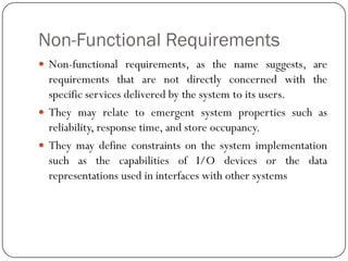 Non-Functional Requirements
 Non-functional requirements, as the name suggests, are
requirements that are not directly concerned with the
specific services delivered by the system to its users.
 They may relate to emergent system properties such as
reliability, response time, and store occupancy.
 They may define constraints on the system implementation
such as the capabilities of I/O devices or the data
representations used in interfaces with other systems
 