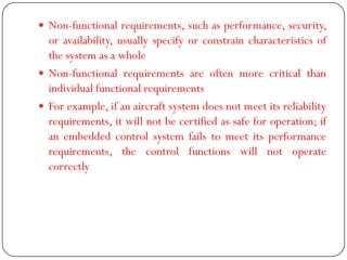  Non-functional requirements, such as performance, security,
or availability, usually specify or constrain characteristics of
the system as a whole
 Non-functional requirements are often more critical than
individual functional requirements
 For example, if an aircraft system does not meet its reliability
requirements, it will not be certified as safe for operation; if
an embedded control system fails to meet its performance
requirements, the control functions will not operate
correctly
 
