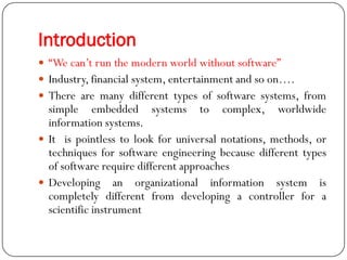 Introduction
 ―We can‘t run the modern world without software‖
 Industry, financial system, entertainment and so on….
 There are many different types of software systems, from
simple embedded systems to complex, worldwide
information systems.
 It is pointless to look for universal notations, methods, or
techniques for software engineering because different types
of software require different approaches
 Developing an organizational information system is
completely different from developing a controller for a
scientific instrument
 