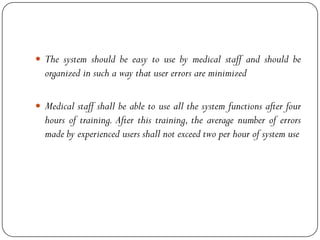  The system should be easy to use by medical staff and should be
organized in such a way that user errors are minimized
 Medical staff shall be able to use all the system functions after four
hours of training. After this training, the average number of errors
made by experienced users shall not exceed two per hour of system use
 