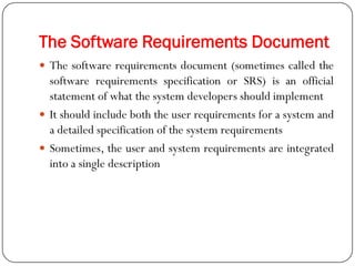 The Software Requirements Document
 The software requirements document (sometimes called the
software requirements specification or SRS) is an official
statement of what the system developers should implement
 It should include both the user requirements for a system and
a detailed specification of the system requirements
 Sometimes, the user and system requirements are integrated
into a single description
 