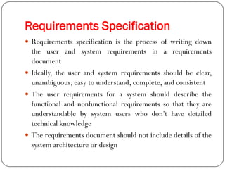 Requirements Specification
 Requirements specification is the process of writing down
the user and system requirements in a requirements
document
 Ideally, the user and system requirements should be clear,
unambiguous, easy to understand, complete, and consistent
 The user requirements for a system should describe the
functional and nonfunctional requirements so that they are
understandable by system users who don‘t have detailed
technical knowledge
 The requirements document should not include details of the
system architecture or design
 