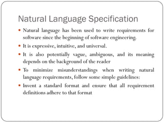 Natural Language Specification
 Natural language has been used to write requirements for
software since the beginning of software engineering.
 It is expressive, intuitive, and universal.
 It is also potentially vague, ambiguous, and its meaning
depends on the background of the reader
 To minimize misunderstandings when writing natural
language requirements, follow some simple guidelines:
 Invent a standard format and ensure that all requirement
definitions adhere to that format
 