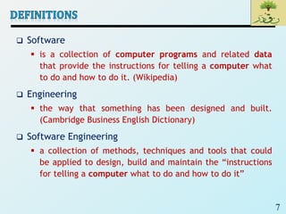 7
 Software
 is a collection of computer programs and related data
that provide the instructions for telling a computer what
to do and how to do it. (Wikipedia)
 Engineering
 the way that something has been designed and built.
(Cambridge Business English Dictionary)
 Software Engineering
 a collection of methods, techniques and tools that could
be applied to design, build and maintain the “instructions
for telling a computer what to do and how to do it”
 