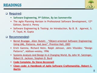8
 Required:
 Software Engineering, 9th Edition, By Ian Sommerville
 The Agile Planning Horizon in Professional Software Development, 12th
Edition, David A. Penny
 Software Engineering & Testing: An Introduction, By B. B. Agarwal, S.
P. Tayal, M. Gupta
 Recommended:
 Bernd Bruegge, Allen Dutoit: “Object-oriented Software Engineering:
Using UML, Patterns, And Java”, Prentice Hall, 2003
 Erich Gamma, Richard Helm, Ralph Johnson, John Vlissides: “Design
Patterns”, Addison-wesley, 1996
 Systems Analysis And Design In A Changing World, By John W. Satzinger,
Robert B. Jackson, Stephen D. Burd
 Code Complete, By Steve Mcconnell
 Clean code: A Handbook of Agile Software Craftsmanship, Rebort C.
Martin
 