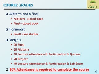9
 Midterm and a final
 Midterm—closed book
 Final—closed book
 Homework
 Small case studies
 Weights
 90 Final
 20 Midterm
 10 Lecture Attendance & Participation & Quizzes
 20 Project
 10 Lecture Attendance & Participation & Lab Exam
 80% Attendance is required to complete the course
 