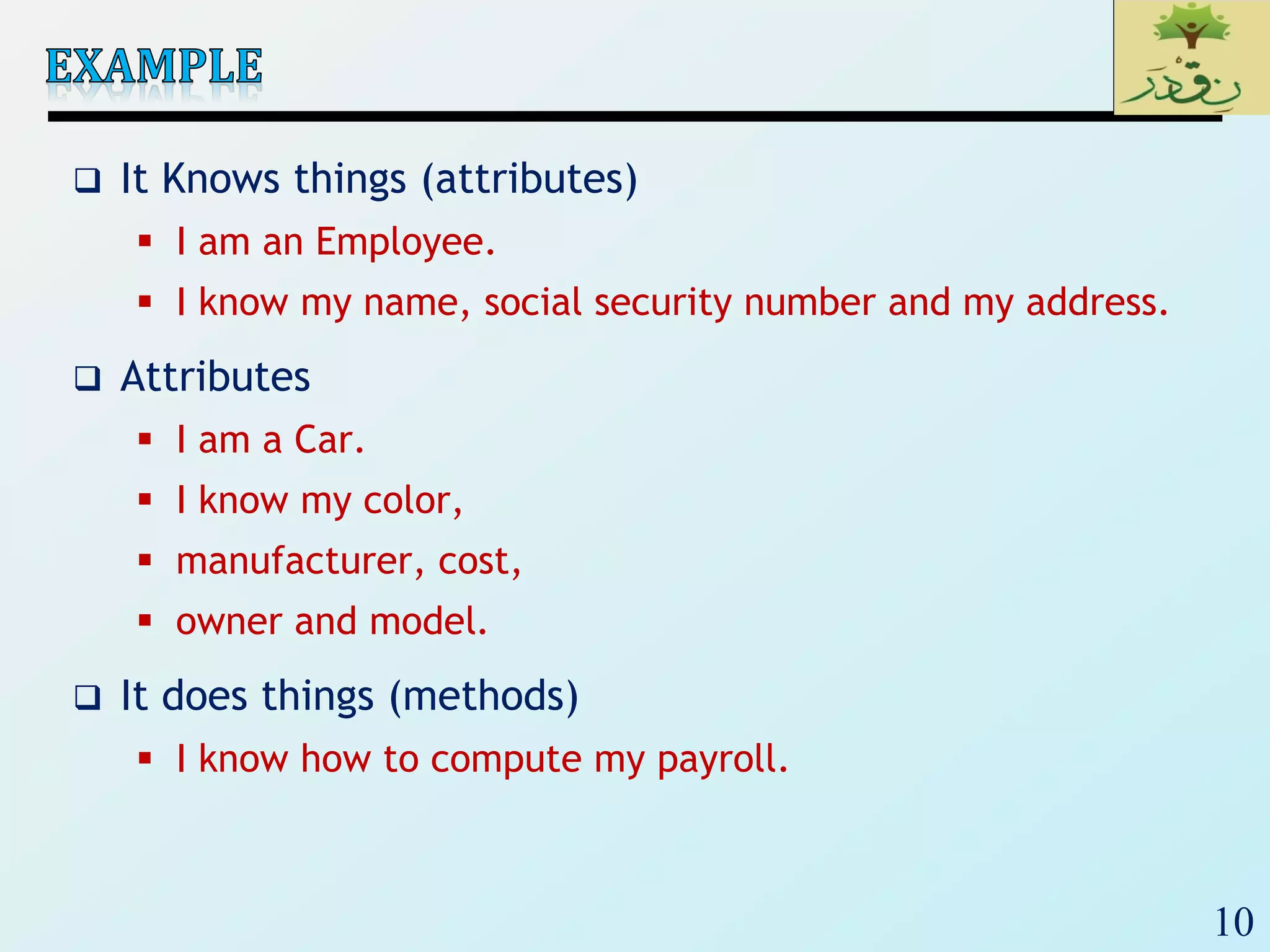 10
 It Knows things (attributes)
 I am an Employee.
 I know my name, social security number and my address.
 Attributes
 I am a Car.
 I know my color,
 manufacturer, cost,
 owner and model.
 It does things (methods)
 I know how to compute my payroll.
 