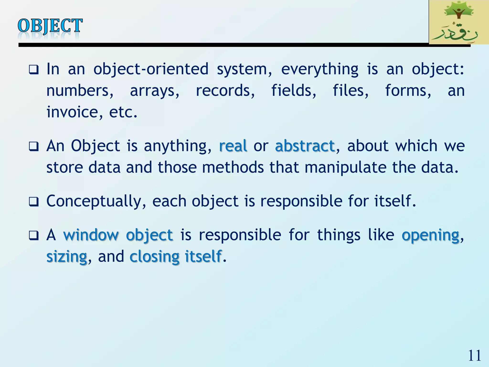 11
 In an object-oriented system, everything is an object:
numbers, arrays, records, fields, files, forms, an
invoice, etc.
 An Object is anything, real or abstract, about which we
store data and those methods that manipulate the data.
 Conceptually, each object is responsible for itself.
 A window object is responsible for things like opening,
sizing, and closing itself.
 