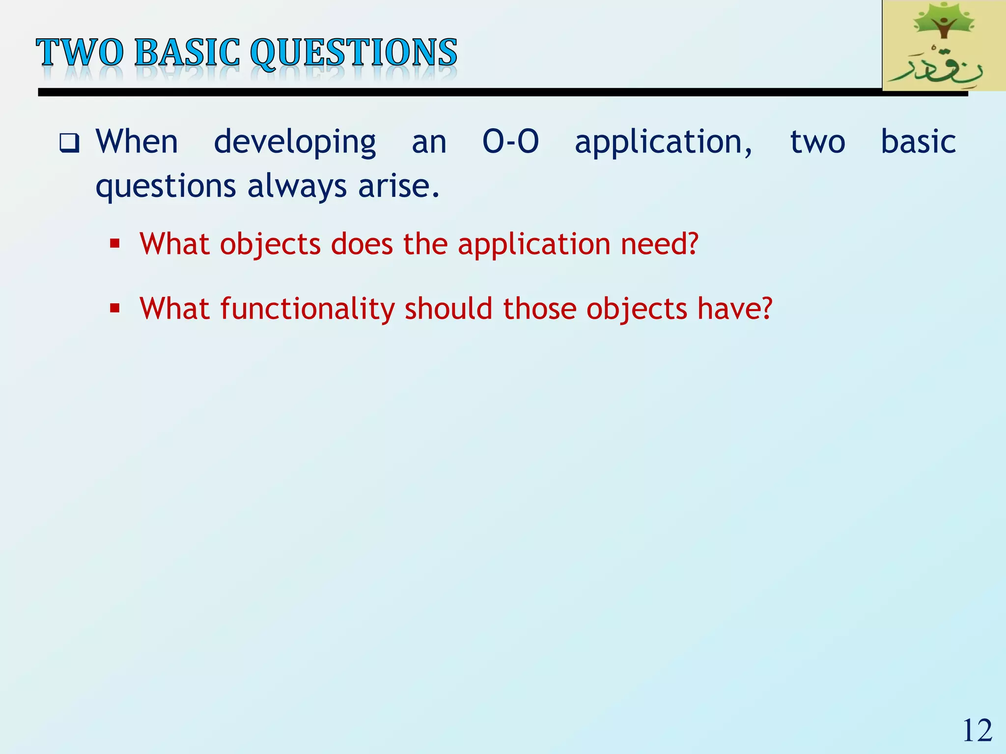 12
 When developing an O-O application, two basic
questions always arise.
 What objects does the application need?
 What functionality should those objects have?
 