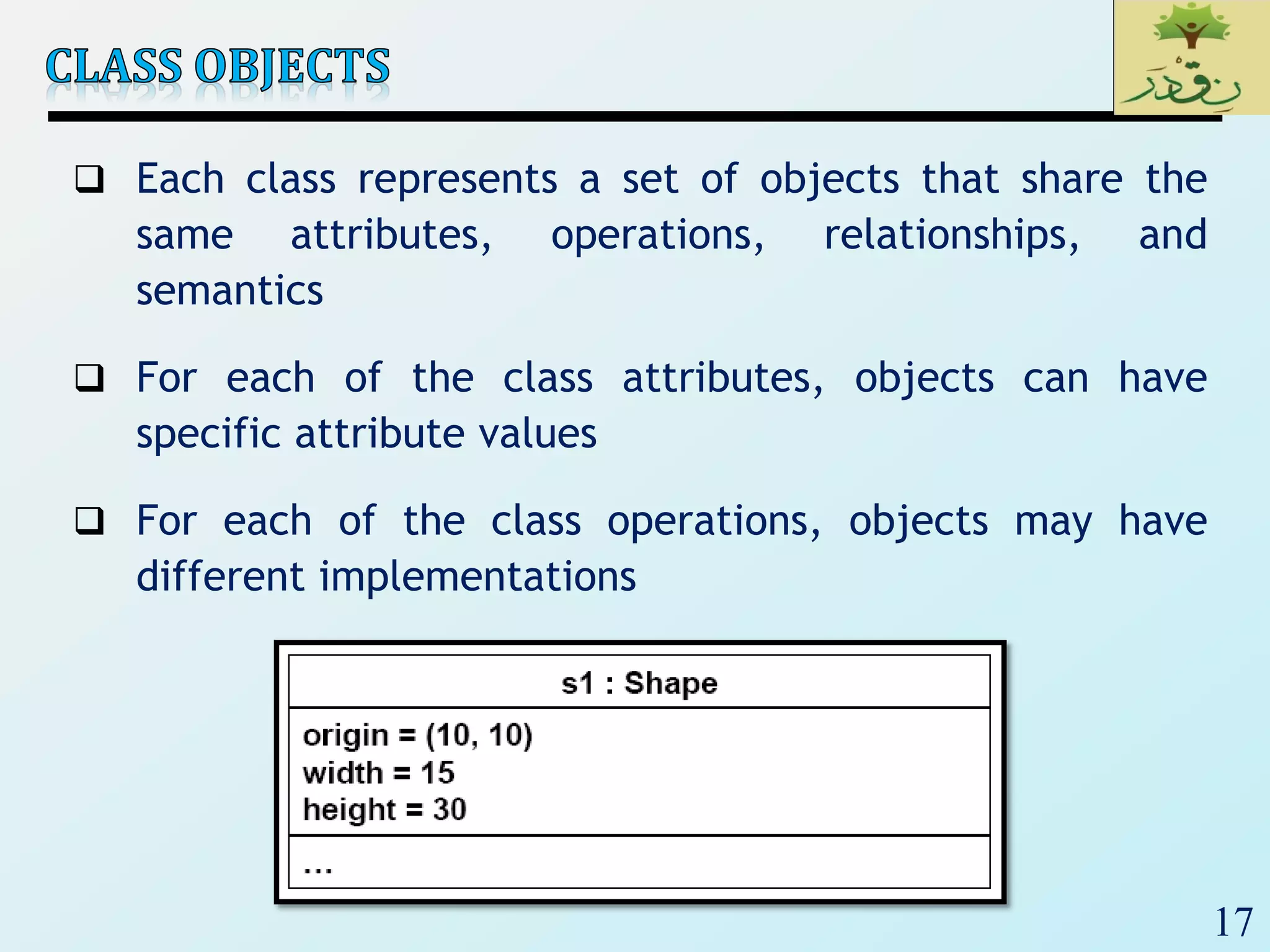 17
 Each class represents a set of objects that share the
same attributes, operations, relationships, and
semantics
 For each of the class attributes, objects can have
specific attribute values
 For each of the class operations, objects may have
different implementations
 
