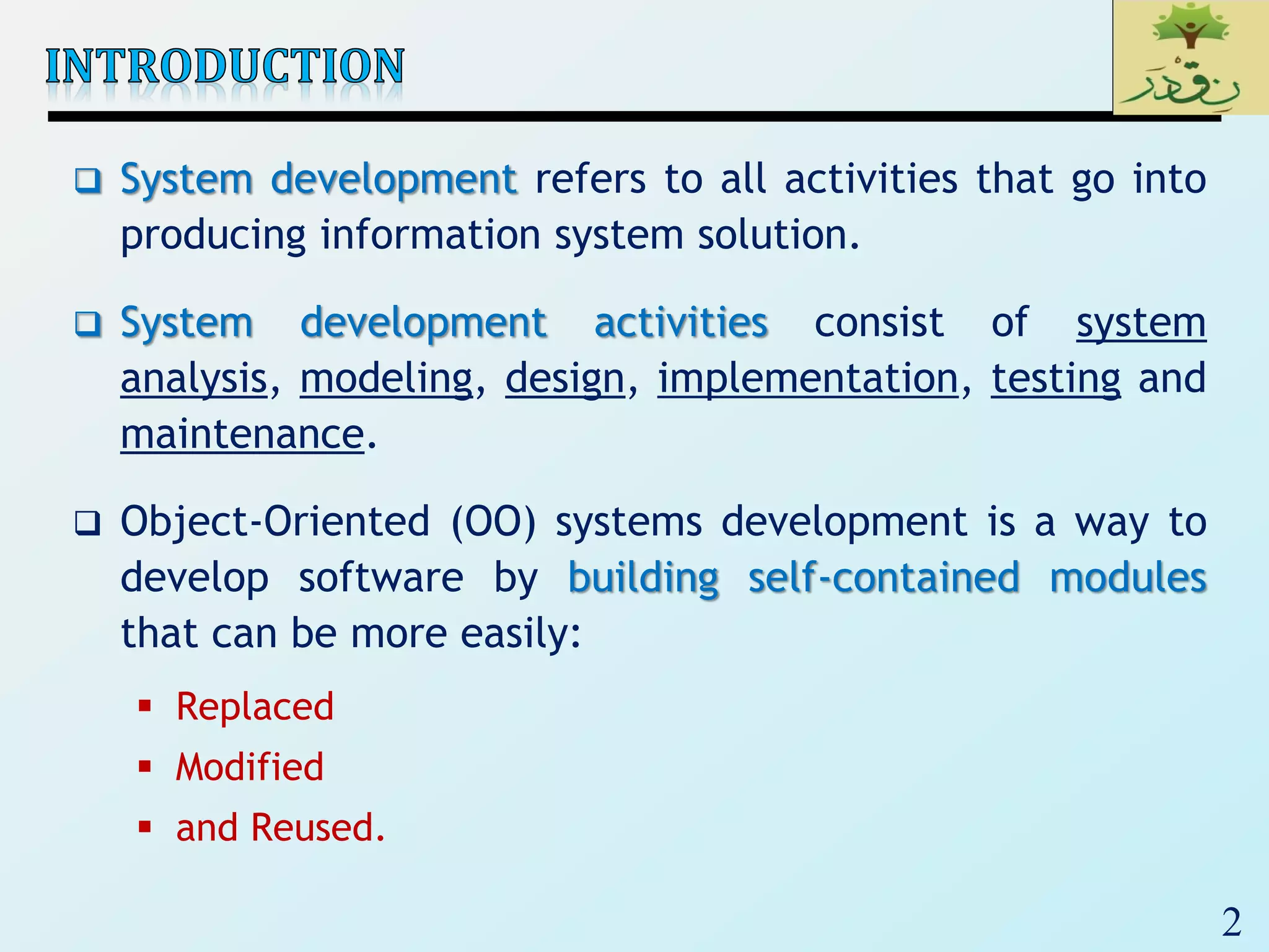 2
 System development refers to all activities that go into
producing information system solution.
 System development activities consist of system
analysis, modeling, design, implementation, testing and
maintenance.
 Object-Oriented (OO) systems development is a way to
develop software by building self-contained modules
that can be more easily:
 Replaced
 Modified
 and Reused.
 