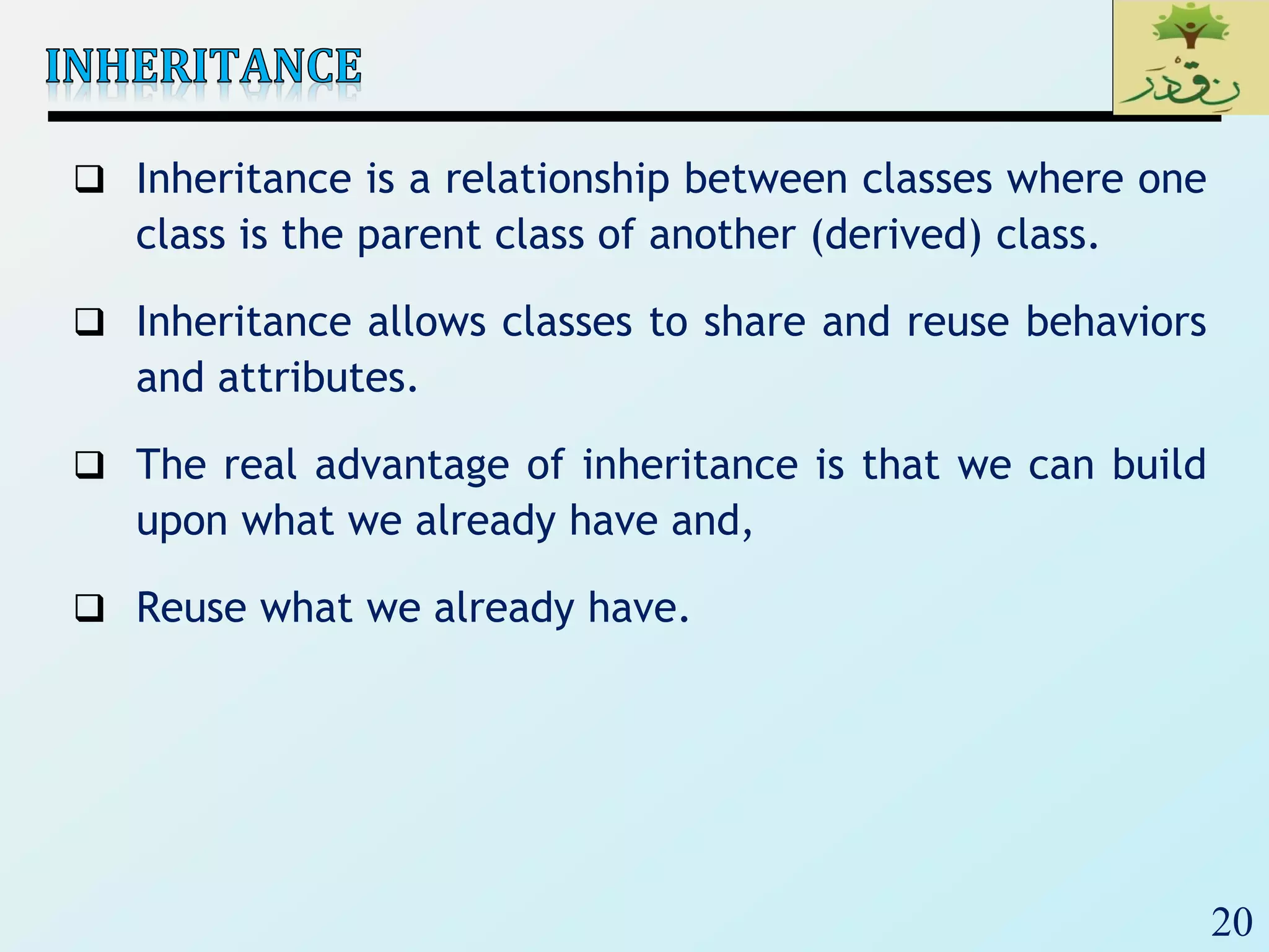 20
 Inheritance is a relationship between classes where one
class is the parent class of another (derived) class.
 Inheritance allows classes to share and reuse behaviors
and attributes.
 The real advantage of inheritance is that we can build
upon what we already have and,
 Reuse what we already have.
 