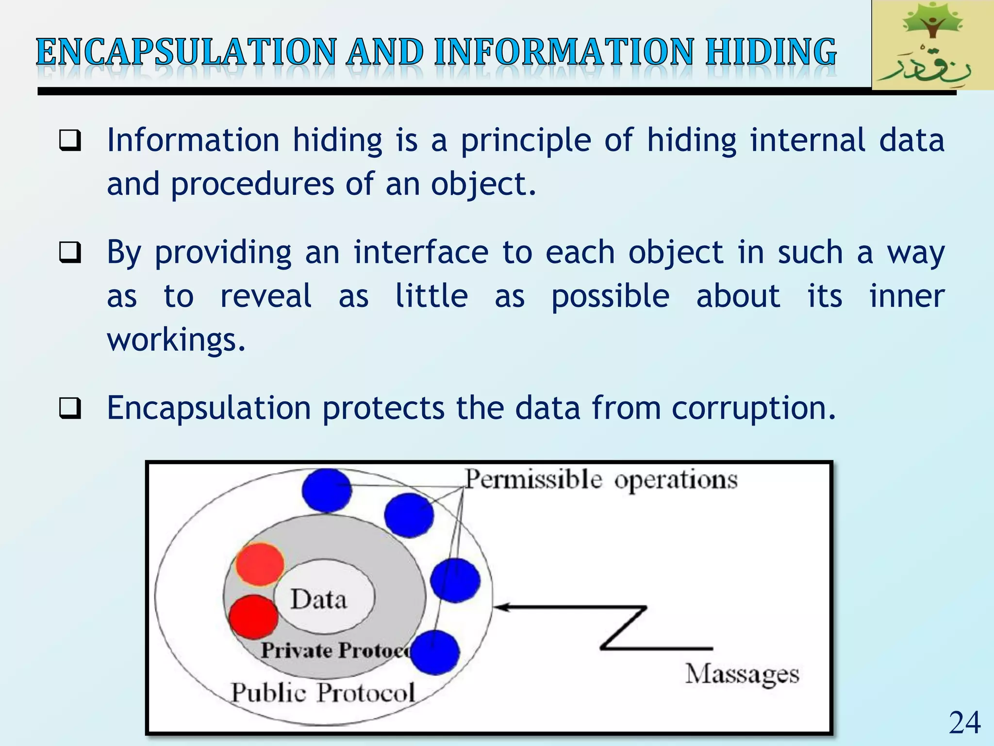 24
 Information hiding is a principle of hiding internal data
and procedures of an object.
 By providing an interface to each object in such a way
as to reveal as little as possible about its inner
workings.
 Encapsulation protects the data from corruption.
 