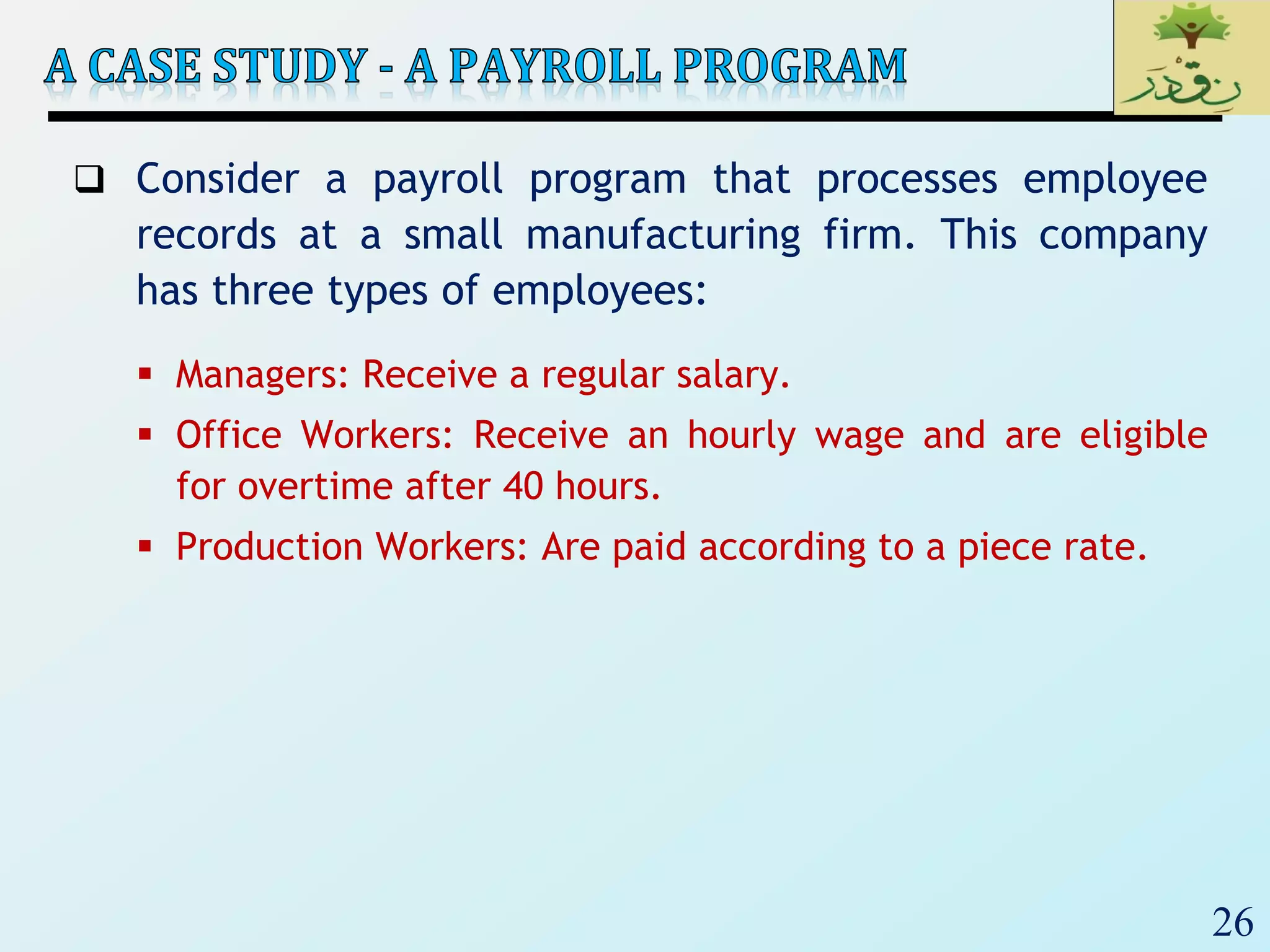 26
 Consider a payroll program that processes employee
records at a small manufacturing firm. This company
has three types of employees:
 Managers: Receive a regular salary.
 Office Workers: Receive an hourly wage and are eligible
for overtime after 40 hours.
 Production Workers: Are paid according to a piece rate.
 