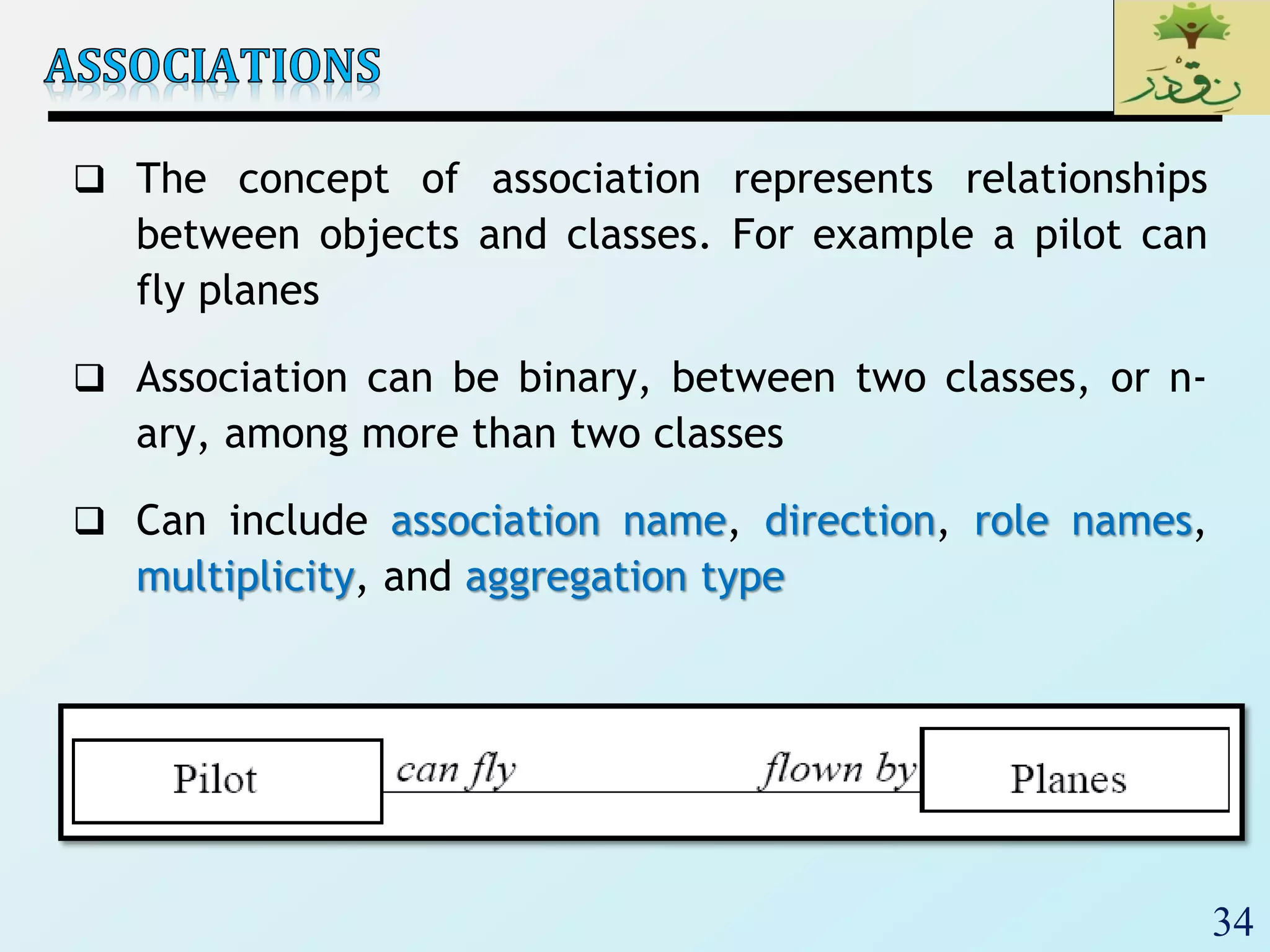 34
 The concept of association represents relationships
between objects and classes. For example a pilot can
fly planes
 Association can be binary, between two classes, or n-
ary, among more than two classes
 Can include association name, direction, role names,
multiplicity, and aggregation type
 