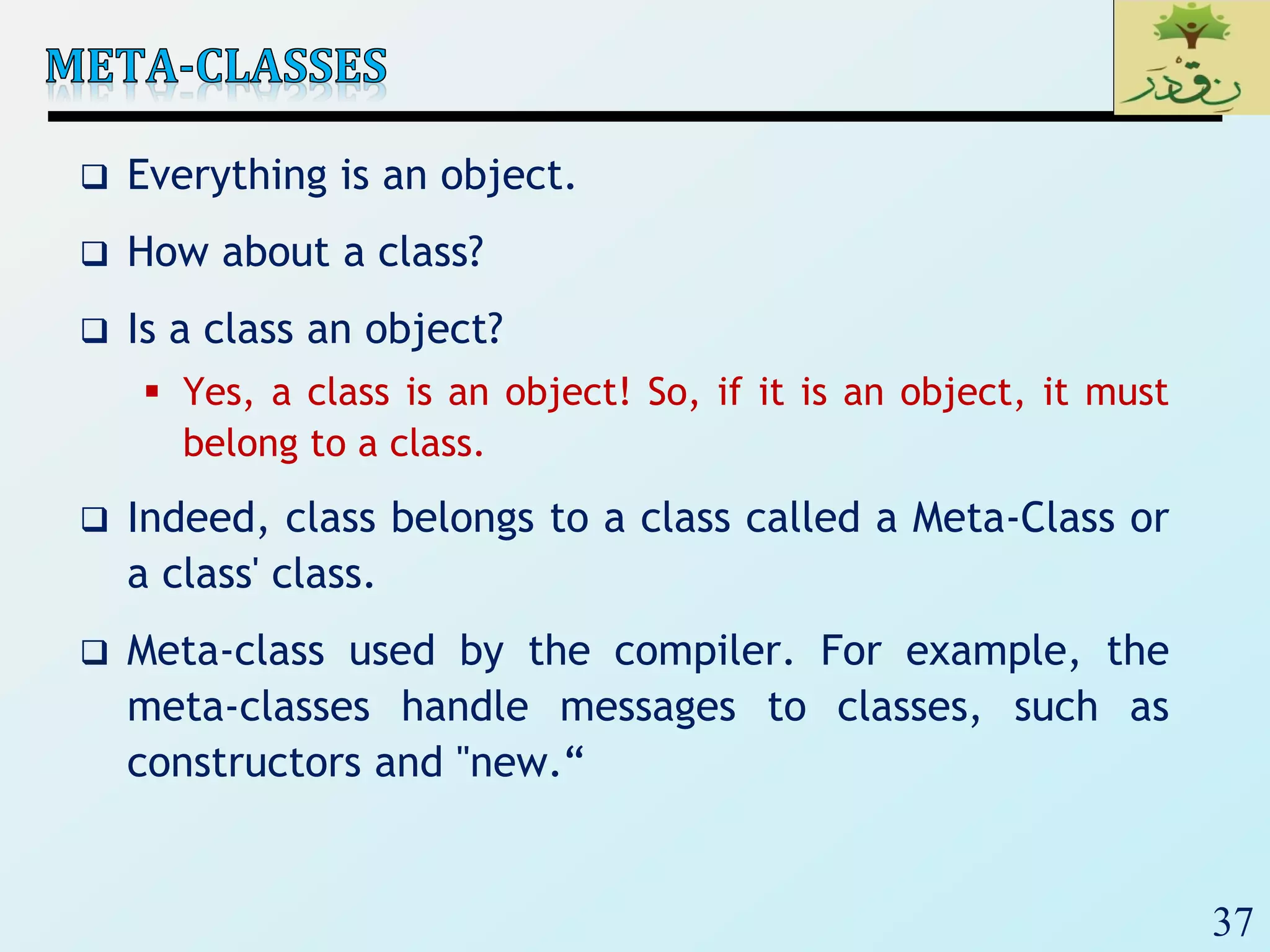 37
 Everything is an object.
 How about a class?
 Is a class an object?
 Yes, a class is an object! So, if it is an object, it must
belong to a class.
 Indeed, class belongs to a class called a Meta-Class or
a class' class.
 Meta-class used by the compiler. For example, the
meta-classes handle messages to classes, such as
constructors and "new.“
 