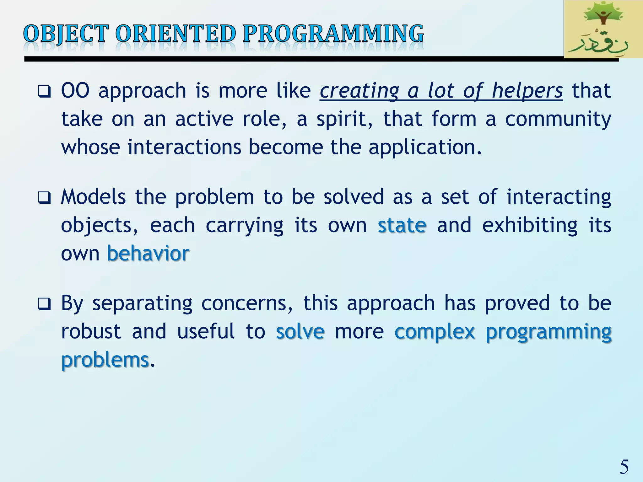 5
 OO approach is more like creating a lot of helpers that
take on an active role, a spirit, that form a community
whose interactions become the application.
 Models the problem to be solved as a set of interacting
objects, each carrying its own state and exhibiting its
own behavior
 By separating concerns, this approach has proved to be
robust and useful to solve more complex programming
problems.
 