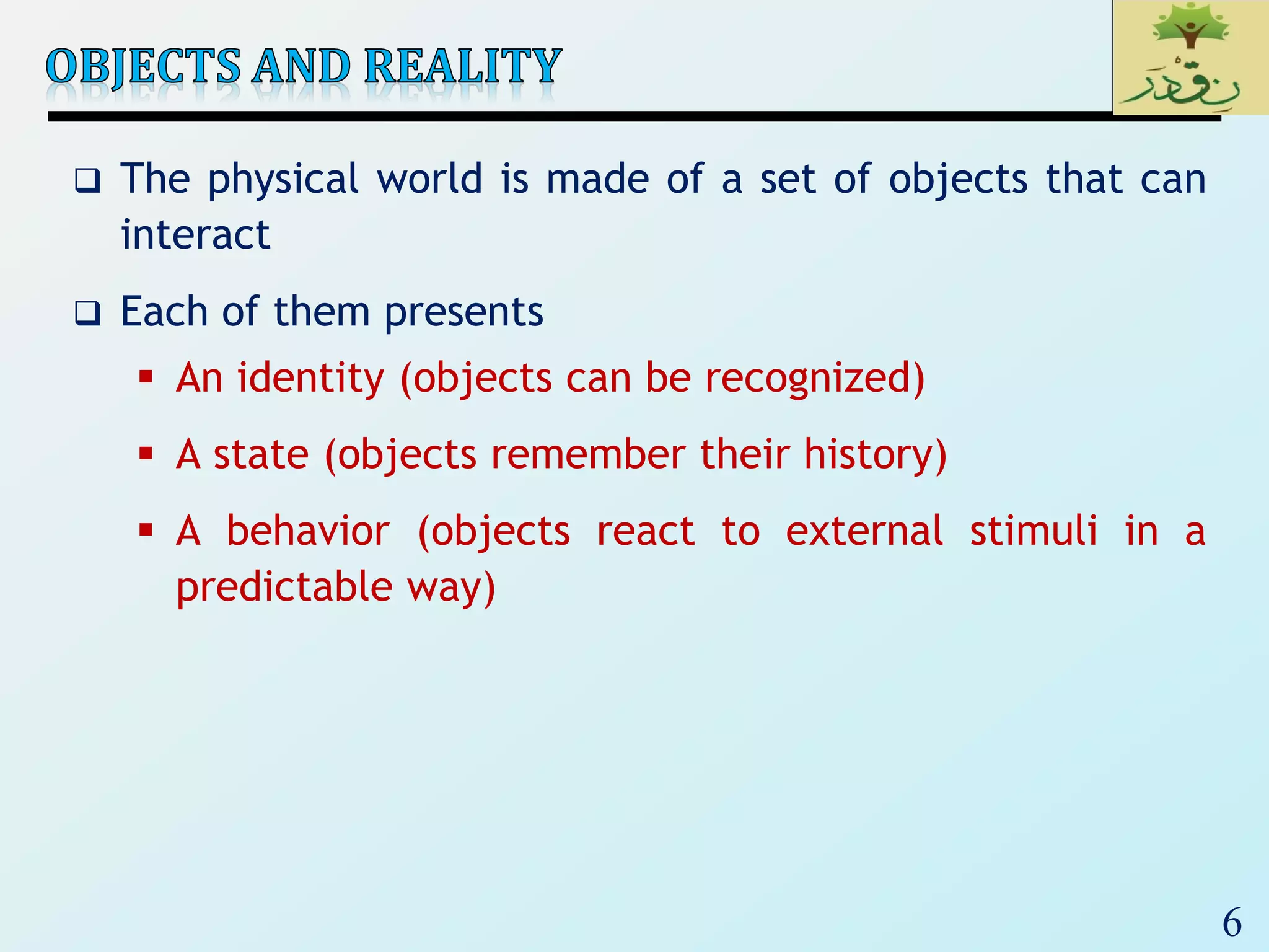 6
 The physical world is made of a set of objects that can
interact
 Each of them presents
 An identity (objects can be recognized)
 A state (objects remember their history)
 A behavior (objects react to external stimuli in a
predictable way)
 