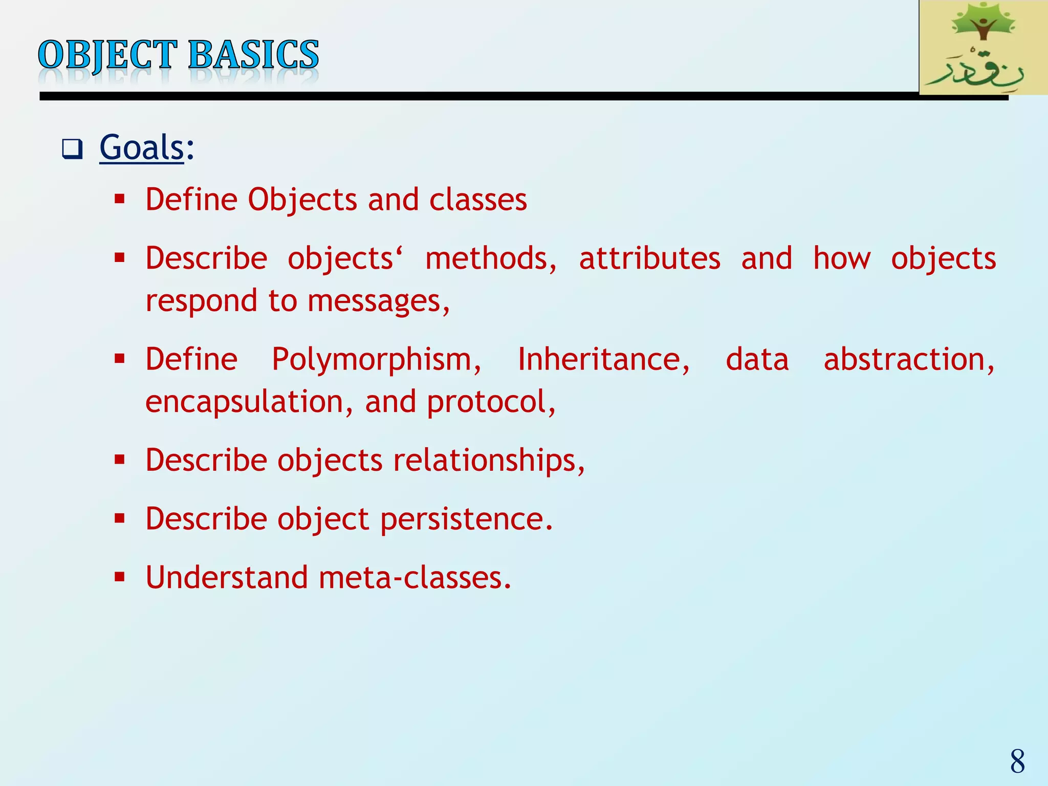 8
 Goals:
 Define Objects and classes
 Describe objects‘ methods, attributes and how objects
respond to messages,
 Define Polymorphism, Inheritance, data abstraction,
encapsulation, and protocol,
 Describe objects relationships,
 Describe object persistence.
 Understand meta-classes.
 