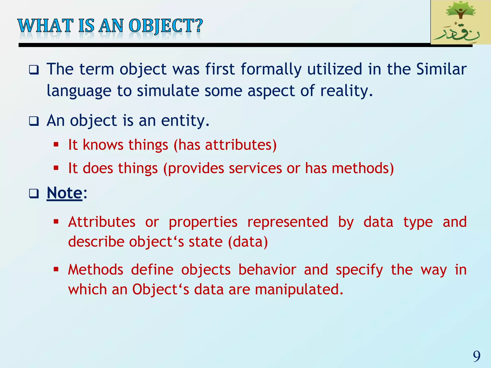 9
 The term object was first formally utilized in the Similar
language to simulate some aspect of reality.
 An object is an entity.
 It knows things (has attributes)
 It does things (provides services or has methods)
 Note:
 Attributes or properties represented by data type and
describe object‘s state (data)
 Methods define objects behavior and specify the way in
which an Object‘s data are manipulated.
 