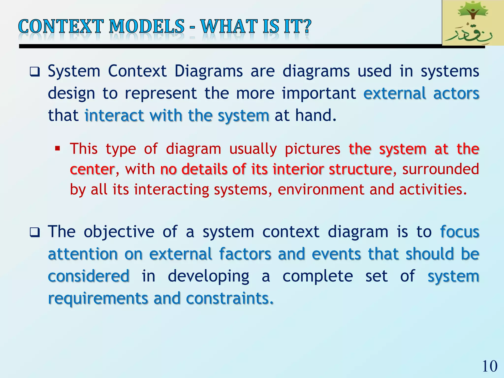 10
 System Context Diagrams are diagrams used in systems
design to represent the more important external actors
that interact with the system at hand.
 This type of diagram usually pictures the system at the
center, with no details of its interior structure, surrounded
by all its interacting systems, environment and activities.
 The objective of a system context diagram is to focus
attention on external factors and events that should be
considered in developing a complete set of system
requirements and constraints.
 