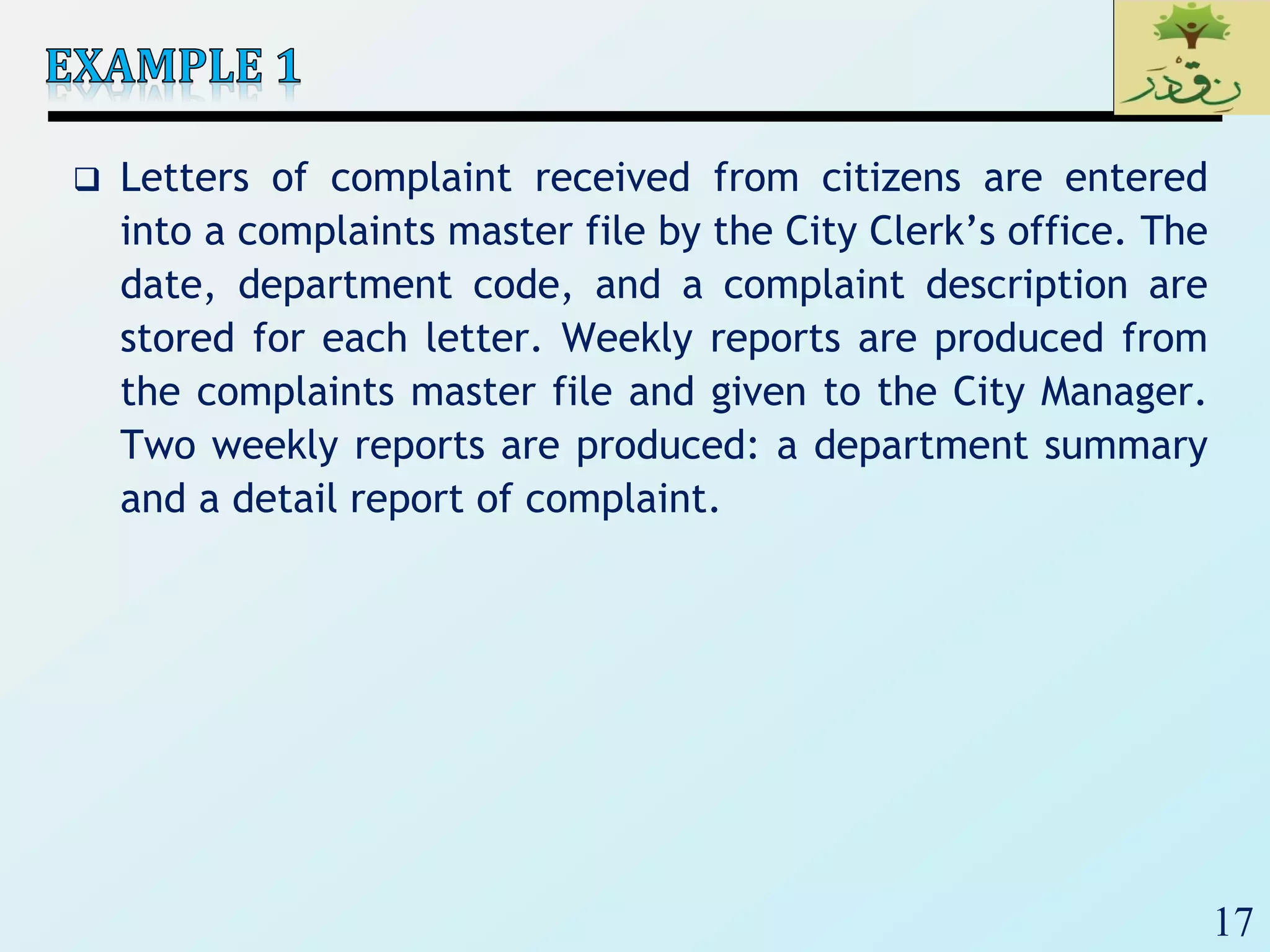 17
 Letters of complaint received from citizens are entered
into a complaints master file by the City Clerk’s office. The
date, department code, and a complaint description are
stored for each letter. Weekly reports are produced from
the complaints master file and given to the City Manager.
Two weekly reports are produced: a department summary
and a detail report of complaint.
 