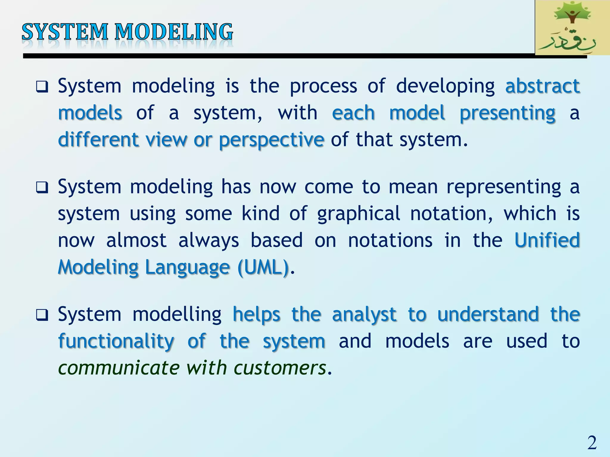2
 System modeling is the process of developing abstract
models of a system, with each model presenting a
different view or perspective of that system.
 System modeling has now come to mean representing a
system using some kind of graphical notation, which is
now almost always based on notations in the Unified
Modeling Language (UML).
 System modelling helps the analyst to understand the
functionality of the system and models are used to
communicate with customers.
 