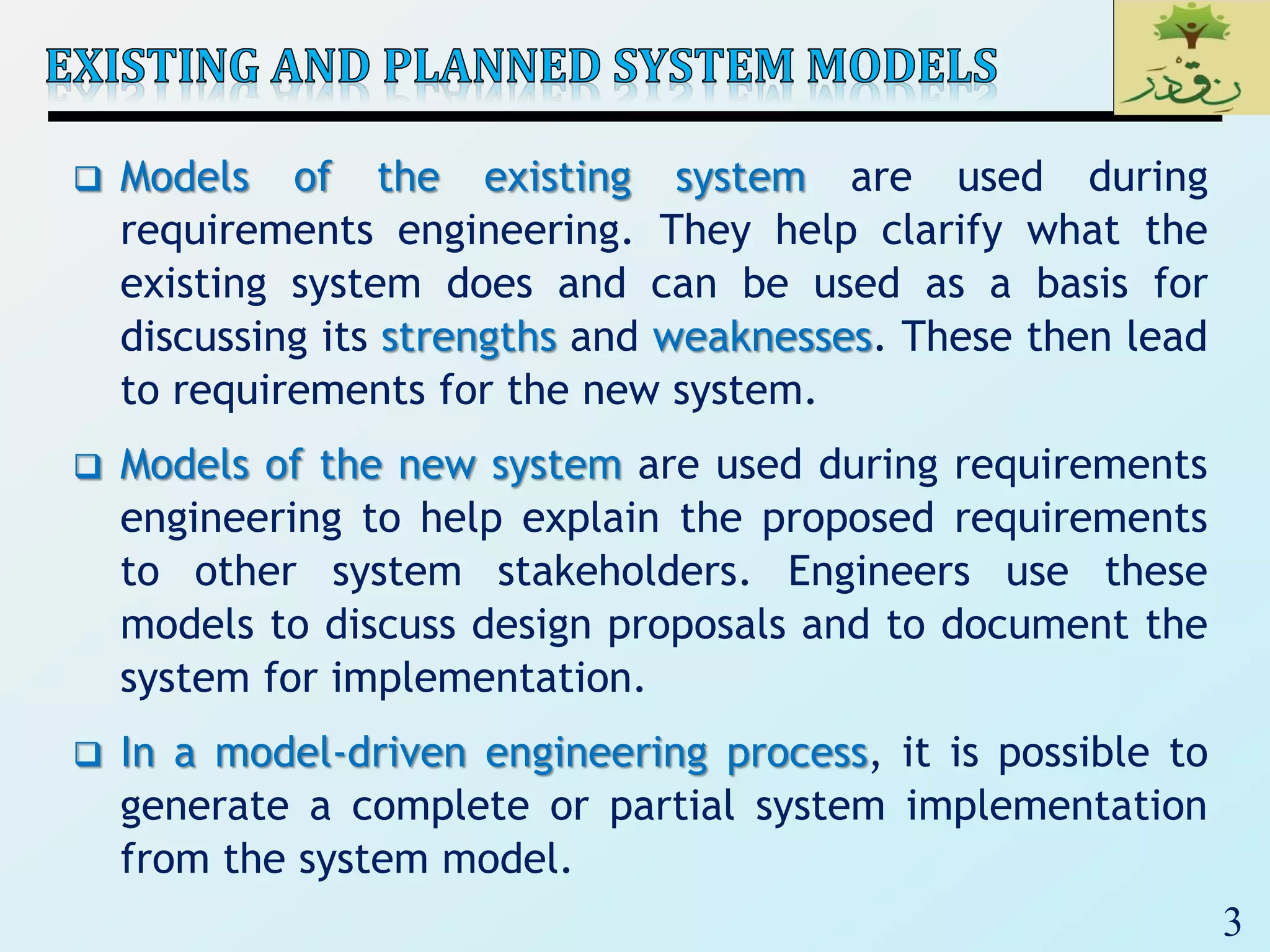 3
 Models of the existing system are used during
requirements engineering. They help clarify what the
existing system does and can be used as a basis for
discussing its strengths and weaknesses. These then lead
to requirements for the new system.
 Models of the new system are used during requirements
engineering to help explain the proposed requirements
to other system stakeholders. Engineers use these
models to discuss design proposals and to document the
system for implementation.
 In a model-driven engineering process, it is possible to
generate a complete or partial system implementation
from the system model.
 