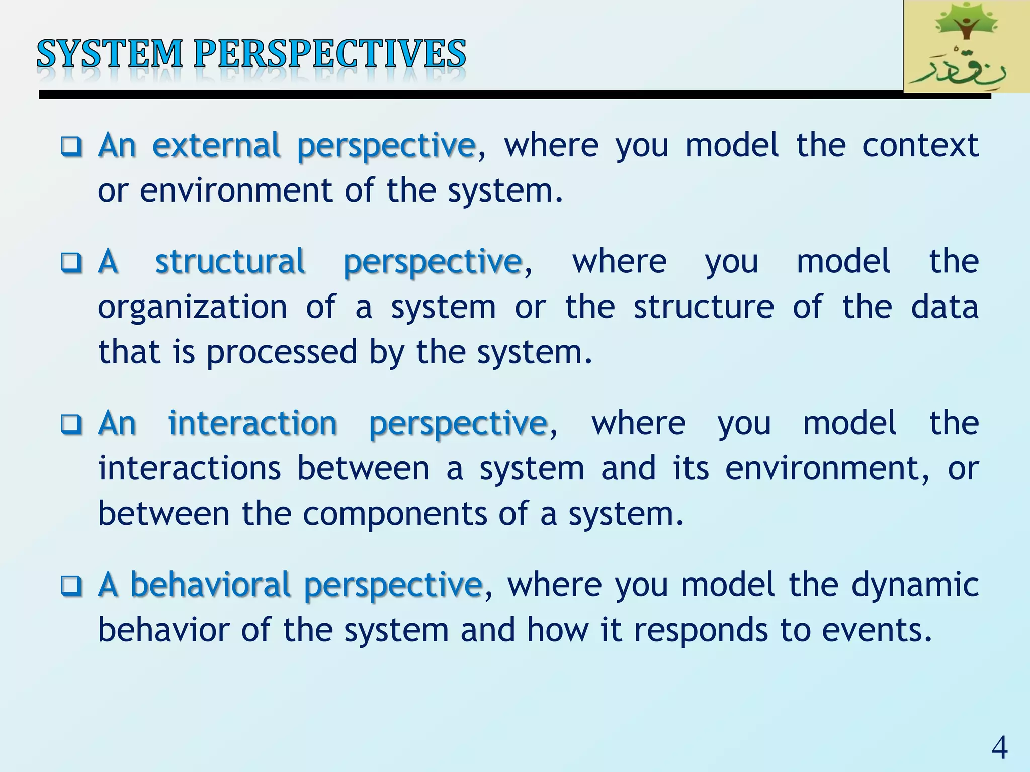 4
 An external perspective, where you model the context
or environment of the system.
 A structural perspective, where you model the
organization of a system or the structure of the data
that is processed by the system.
 An interaction perspective, where you model the
interactions between a system and its environment, or
between the components of a system.
 A behavioral perspective, where you model the dynamic
behavior of the system and how it responds to events.
 