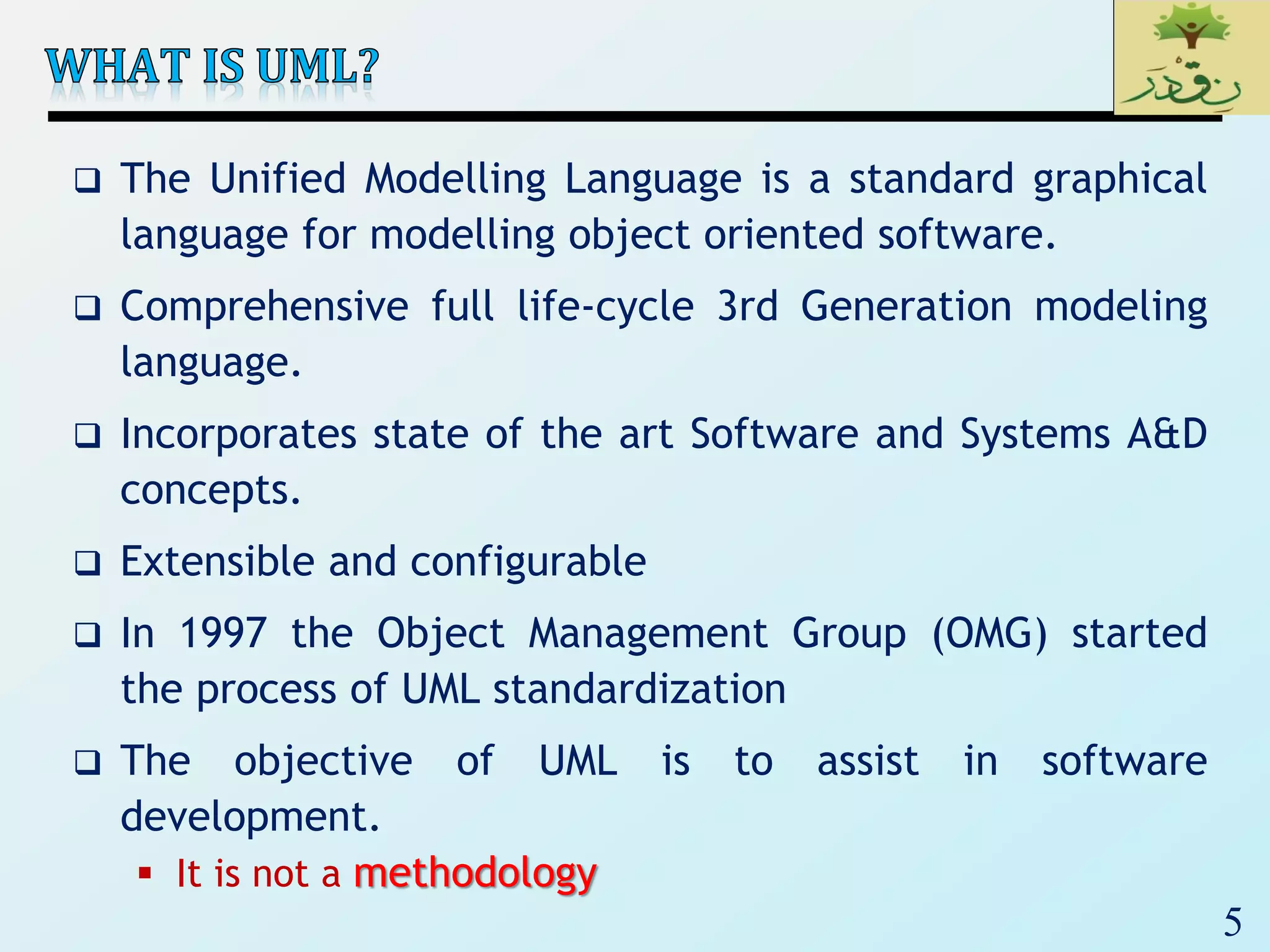 5
 The Unified Modelling Language is a standard graphical
language for modelling object oriented software.
 Comprehensive full life-cycle 3rd Generation modeling
language.
 Incorporates state of the art Software and Systems A&D
concepts.
 Extensible and configurable
 In 1997 the Object Management Group (OMG) started
the process of UML standardization
 The objective of UML is to assist in software
development.
 It is not a methodology
 