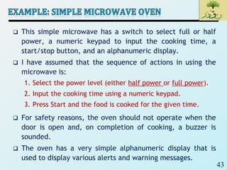 43
 This simple microwave has a switch to select full or half
power, a numeric keypad to input the cooking time, a
start/stop button, and an alphanumeric display.
 I have assumed that the sequence of actions in using the
microwave is:
1. Select the power level (either half power or full power).
2. Input the cooking time using a numeric keypad.
3. Press Start and the food is cooked for the given time.
 For safety reasons, the oven should not operate when the
door is open and, on completion of cooking, a buzzer is
sounded.
 The oven has a very simple alphanumeric display that is
used to display various alerts and warning messages.
 