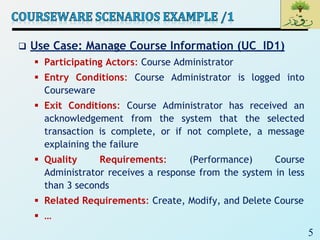 5
 Use Case: Manage Course Information (UC_ID1)
 Participating Actors: Course Administrator
 Entry Conditions: Course Administrator is logged into
Courseware
 Exit Conditions: Course Administrator has received an
acknowledgement from the system that the selected
transaction is complete, or if not complete, a message
explaining the failure
 Quality Requirements: (Performance) Course
Administrator receives a response from the system in less
than 3 seconds
 Related Requirements: Create, Modify, and Delete Course
 …
 