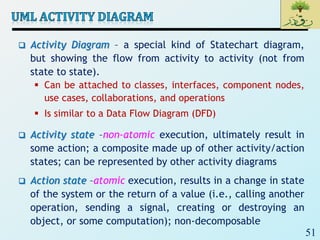 51
 Activity Diagram – a special kind of Statechart diagram,
but showing the flow from activity to activity (not from
state to state).
 Can be attached to classes, interfaces, component nodes,
use cases, collaborations, and operations
 Is similar to a Data Flow Diagram (DFD)
 Activity state –non-atomic execution, ultimately result in
some action; a composite made up of other activity/action
states; can be represented by other activity diagrams
 Action state –atomic execution, results in a change in state
of the system or the return of a value (i.e., calling another
operation, sending a signal, creating or destroying an
object, or some computation); non-decomposable
 