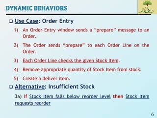 6
 Use Case: Order Entry
1) An Order Entry window sends a “prepare” message to an
Order.
2) The Order sends “prepare” to each Order Line on the
Order.
3) Each Order Line checks the given Stock Item.
4) Remove appropriate quantity of Stock Item from stock.
5) Create a deliver item.
 Alternative: Insufficient Stock
3a) if Stock Item falls below reorder level then Stock Item
requests reorder
 