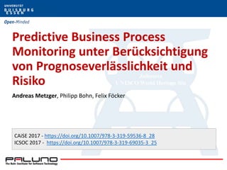 Predictive Business Process
Monitoring unter Berücksichtigung
von Prognoseverlässlichkeit und
Risiko
Andreas Metzger, Philipp Bohn, Felix Föcker
CAiSE 2017 - https://doi.org/10.1007/978-3-319-59536-8_28
ICSOC 2017 - https://doi.org/10.1007/978-3-319-69035-3_25
 