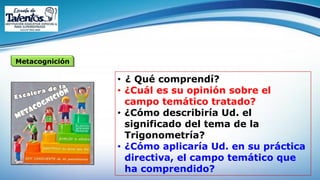 Metacognición
• ¿ Qué comprendí?
• ¿Cuál es su opinión sobre el
campo temático tratado?
• ¿Cómo describiría Ud. el
significado del tema de la
Trigonometría?
• ¿Cómo aplicaría Ud. en su práctica
directiva, el campo temático que
ha comprendido?
 