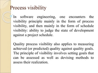 Process visibility
In software engineering, one encounters the
visibility principle mainly in the form of process
visibility, and then mainly in the form of schedule
visibility: ability to judge the state of development
against a project schedule.
Quality process visibility also applies to measuring
achieved (or predicted) quality against quality goals.
The principle of visibility involves setting goals that
can be assessed as well as devising methods to
assess their realization.
 