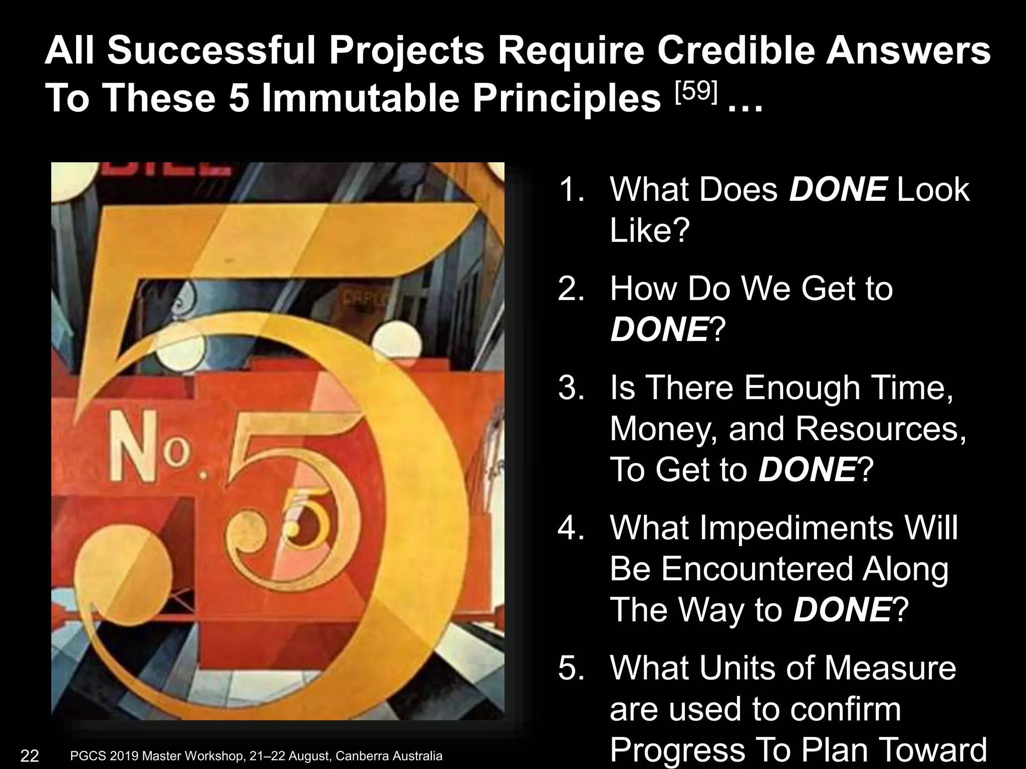 1. What Does DONE Look
Like?
2. How Do We Get to
DONE?
3. Is There Enough Time,
Money, and Resources,
To Get to DONE?
4. What Impediments Will
Be Encountered Along
The Way to DONE?
5. What Units of Measure
are used to confirm
Progress To Plan Toward
All Successful Projects Require Credible Answers
To These 5 Immutable Principles [59] …
22 PGCS 2019 Master Workshop, 21‒22 August, Canberra Australia
 