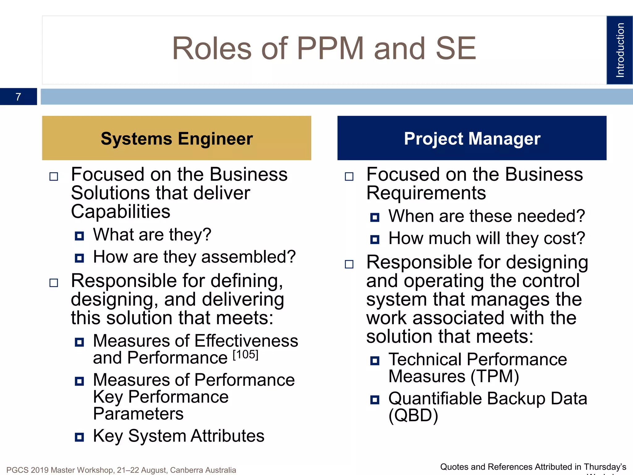 Roles of PPM and SE
 Focused on the Business
Requirements
 When are these needed?
 How much will they cost?
 Responsible for designing
and operating the control
system that manages the
work associated with the
solution that meets:
 Technical Performance
Measures (TPM)
 Quantifiable Backup Data
(QBD)
 Focused on the Business
Solutions that deliver
Capabilities
 What are they?
 How are they assembled?
 Responsible for defining,
designing, and delivering
this solution that meets:
 Measures of Effectiveness
and Performance [105]
 Measures of Performance
Key Performance
Parameters
 Key System Attributes
7
Project ManagerSystems Engineer
PGCS 2019 Master Workshop, 21‒22 August, Canberra Australia
Introduction
Quotes and References Attributed in Thursday’s
 