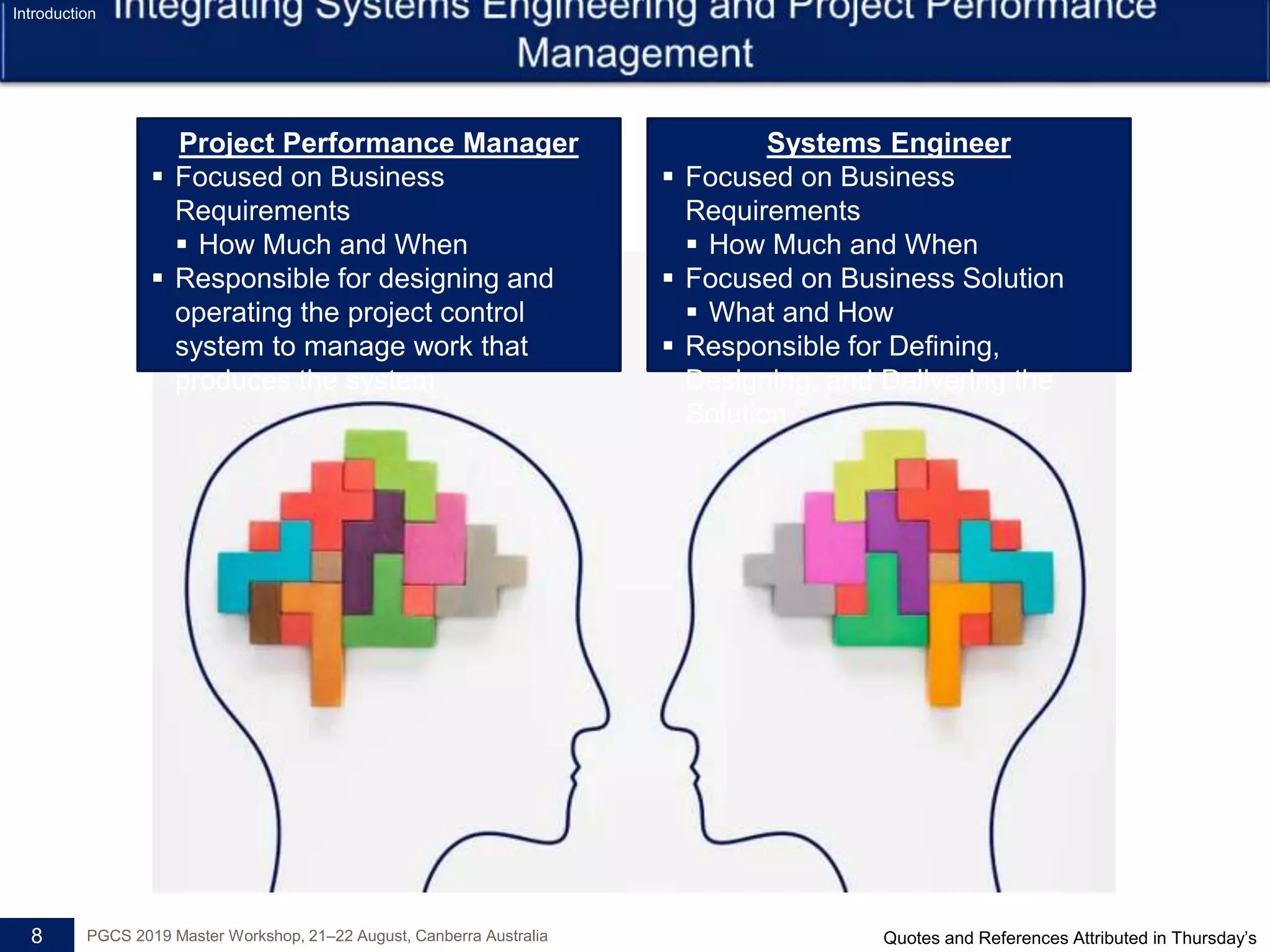 8 PGCS 2019 Master Workshop, 21‒22 August, Canberra Australia
Project Performance Manager
 Focused on Business
Requirements
 How Much and When
 Responsible for designing and
operating the project control
system to manage work that
produces the system
Systems Engineer
 Focused on Business
Requirements
 How Much and When
 Focused on Business Solution
 What and How
 Responsible for Defining,
Designing, and Delivering the
Solution
Introduction
Quotes and References Attributed in Thursday’s
 