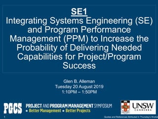 SE1
Integrating Systems Engineering (SE)
and Program Performance
Management (PPM) to Increase the
Probability of Delivering Needed
Capabilities for Project/Program
Success
1 Quotes and References Attributed in Thursday’s Worksh
Glen B. Alleman
Tuesday 20 August 2019
1:10PM ‒ 1:50PM
 